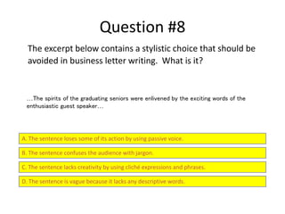Question #8
The excerpt below contains a stylistic choice that should be
avoided in business letter writing. What is it?
A. The sentence loses some of its action by using passive voice.
B. The sentence confuses the audience with jargon.
C. The sentence lacks creativity by using cliché expressions and phrases.
D. The sentence is vague because it lacks any descriptive words.
…The spirits of the graduating seniors were enlivened by the exciting words of the
enthusiastic guest speaker…
 
