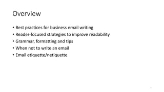 Overview
1
• Best practices for business email writing
• Reader-focused strategies to improve readability
• Grammar, formatting and tips
• When not to write an email
• Email etiquette/netiquette
 
