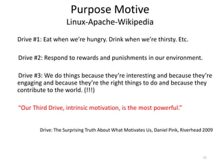 Purpose Motive
Linux-Apache-Wikipedia
Drive #1: Eat when we’re hungry. Drink when we’re thirsty. Etc.
Drive #2: Respond to rewards and punishments in our environment.
Drive #3: We do things because they’re interesting and because they’re
engaging and because they’re the right things to do and because they
contribute to the world. (!!!)
“Our Third Drive, intrinsic motivation, is the most powerful.”
Drive: The Surprising Truth About What Motivates Us, Daniel Pink, Riverhead 2009
11
 