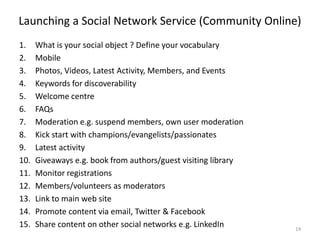Launching a Social Network Service (Community Online)
1. What is your social object ? Define your vocabulary
2. Mobile
3. Photos, Videos, Latest Activity, Members, and Events
4. Keywords for discoverability
5. Welcome centre
6. FAQs
7. Moderation e.g. suspend members, own user moderation
8. Kick start with champions/evangelists/passionates
9. Latest activity
10. Giveaways e.g. book from authors/guest visiting library
11. Monitor registrations
12. Members/volunteers as moderators
13. Link to main web site
14. Promote content via email, Twitter & Facebook
15. Share content on other social networks e.g. LinkedIn 14
 