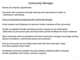 Serves all company departments
Converse with Customers through listening and responding to needs vs.
marketing or advertising.
Focus on launching and growing the community through:
Invite creators and influencers to become charter members of the community
Create evangelists through providing exclusive access to new information,
attendance at pre-launch party and have them provide feedback for future initiatives
Start community with conversations and have community manager encourage sharing
stories of problems, overcoming issues and successes
Ensure community can be readily found with links from web sites, blogs
and other popular social media.
Accelerate community adoption through existing marketing efforts including
emails newsletters and create a sense of urgency.
Community Manager
15
 