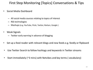 First Step Monitoring [Topics] Conversations & Tips
• Social Media Dashboard
– All social media sources relating to topics of interest
– RSS technologies
– Mashups (e.g. YouTube, Flickr, Twitter, Nielsen, Google )
• Weak Signals
– Twitter early warning in advance of blogging
• Set up a feed reader with relevant blogs and new feeds e.g. feedly or flipboard
• Use Twitter Search to follow hashtags and keywords in Twitter streams
• Start immediately (~3 mins) with Netvibes and key terms ( vocabulary)
18
 