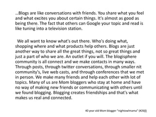 …Blogs are like conversations with friends. You share what you feel
and what excites you about certain things. It's almost as good as
being there. The fact that others can Google your topic and read is
like tuning into a television station.
We all want to know what's out there. Who's doing what,
shopping where and what products help others. Blogs are just
another way to share all the great things, not so great things and
just a part of who we are. An outlet if you will. The blogisphere
community is all connect and we make contacts in many ways.
Through posts, through twitter conversations, through smaller nit
community's, live web casts, and through conferences that we met
in person. We make many friends and help each other with lot of
topics. Many of us are Mom bloggers who stay at home and have
no way of making new friends or communicating with others until
we found blogging. Blogging creates friendships and that's what
makes us real and connected.
40 year old Mom blogger “nightowlmama” (#260)19
 
