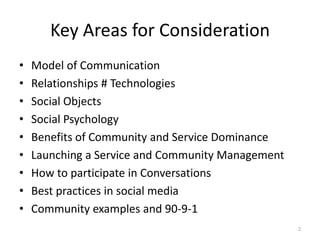 Key Areas for Consideration
• Model of Communication
• Relationships # Technologies
• Social Objects
• Social Psychology
• Benefits of Community and Service Dominance
• Launching a Service and Community Management
• How to participate in Conversations
• Best practices in social media
• Community examples and 90-9-1
2
 