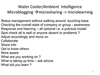Water Cooler/Ambient Intelligence
Microblogging microsharing -> microlearning
Status management without walking around -touching base
Checking the overall state of company or group - awareness
Response and listening – all optional i.e. a pub/sub model
Spot check all is well or anyone absent or problems ?
Adjust accordingly and move on
Collaborate
Share info
Get to know others
More aware
What are you working on ?
What is taking up time – ask advice
What did you learn ?
21
 