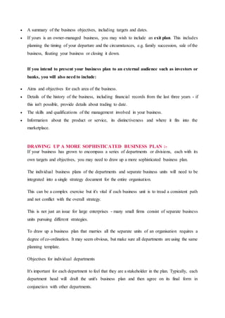  A summary of the business objectives, including targets and dates.
 If yours is an owner-managed business, you may wish to include an exit plan. This includes
planning the timing of your departure and the circumstances, e.g. family succession, sale of the
business, floating your business or closing it down.
If you intend to present your business plan to an external audience such as investors or
banks, you will also need to include:
 Aims and objectives for each area of the business.
 Details of the history of the business, including financial records from the last three years - if
this isn't possible, provide details about trading to date.
 The skills and qualifications of the management involved in your business.
 Information about the product or service, its distinctiveness and where it fits into the
marketplace.
DRAWING UP A MORE SOPHISTICATED BUSINESS PLAN :-
If your business has grown to encompass a series of departments or divisions, each with its
own targets and objectives, you may need to draw up a more sophisticated business plan.
The individual business plans of the departments and separate business units will need to be
integrated into a single strategy document for the entire organisation.
This can be a complex exercise but it's vital if each business unit is to tread a consistent path
and not conflict with the overall strategy.
This is not just an issue for large enterprises - many small firms consist of separate business
units pursuing different strategies.
To draw up a business plan that marries all the separate units of an organisation requires a
degree of co-ordination. It may seem obvious, but make sure all departments are using the same
planning template.
Objectives for individual departments
It's important for each department to feel that they are a stakeholder in the plan. Typically, each
department head will draft the unit's business plan and then agree on its final form in
conjunction with other departments.
 