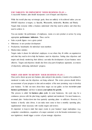 USE TARGETS TO IMPLEMENT YOUR BUSINESS PLAN :-
A successful business plan should incorporate a set of targets and objectives.
While the overall plan may set strategic goals, these are unlikely to be achieved unless you use
SMART objectives or targets, i.e. Specific, Measurable, Achievable, Realistic and Timely.
Targets help everyone within a business understand what they need to achieve and when they
need to achieve it.
You can monitor the performance of employees, teams or a new product or service by using
appropriate performance indicators. These can be:
 Sales or profit figures over a given period
 Milestones in new product development
 Productivity benchmarks for individual team members
 Market-share statistics
Targets make it clearer for individual employees to see where they fit within an organisation
and what they need to do to help the business meet its objectives. Setting clear objectives and
targets and closely monitoring their delivery can make the development of your business more
effective. Targets and objectives should also form a key part of employee appraisals, as a means
of objectively addressing individuals' progress.
WHEN AND HOW TO REVIEW YOUR BUSINESS PLAN :-
Once you've drawn up your new business plan and put it into practice, it needs to be continually
monitored to make sure the objectives are being achieved. This review process should follow
an assessment of your progress to date and an analysis of the most promising ways to develop
your business. To find out more about these stages see our guides on how to review your
business performance and how to assess your options for growth.
This process is called the business plan cycle. In some businesses, the cycle may be a
continuous process with the plan being regularly updated and monitored. For most businesses,
an annual plan - broken down into four quarterly operating plans - is sufficient. However, if a
business is heavily sales driven, it can make more sense to have a monthly operating plan,
supplemented where necessary with weekly targets and reviews.
It's important to keep in mind that major events in your business' target marketplace (e.g.
competitor consolidation, acquisition of a major customer) or in the broader environment (e.g.
new legislation) should trigger a review of your strategic objectives.
 