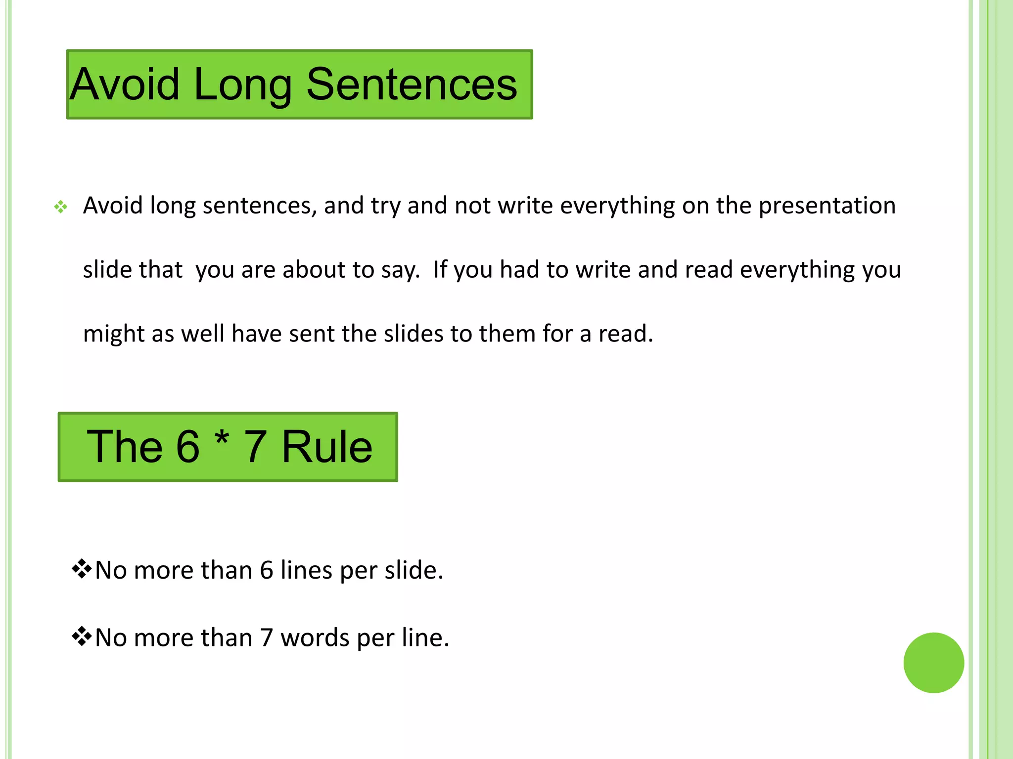 Avoid Long Sentences

    Avoid long sentences, and try and not write everything on the presentation

     slide that you are about to say. If you had to write and read everything you

     might as well have sent the slides to them for a read.



     The 6 * 7 Rule

    No more than 6 lines per slide.

    No more than 7 words per line.
 