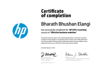 Certicate
of completion
Bharath Bhushan Elangi
has successfully completed the HP LIFE e-Learning
course on “Eﬀective business websites”
Through this self-paced online course, totaling approximately 1 Contact Hour, the above
participant actively engaged in an exploration of how to build a user-friendly website that
meets the participant’s business goals and eﬀectively reaches the target audience, and an
exploration of how to use a web tool to create a basic business website.
Presented January 5, 2015
Jeannette Weisschuh
Director, Economic Progress
HP Corporate Aﬀairs
Rebecca J. Stoeckle
Vice President and Director, Health and Technology
Education Development Center, Inc.
Certicate serial #1635911-569
 
