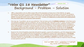 “Velox Q1 18 Newsletter”
Background - Problem – Solution
1. UTI is a big problem and can affect nearly 50% of the population at least once in their lifetime. An aging
population and increase in chronic health problems are contributing to the increase in the overall UTI incidents
(e.g., people with type 2 diabetes have a UTI incidence rate almost double that of those without, probably due to
diabetic neuropathy and/or excess sugar in the urine). In short, UTI diagnostics is a big market with steady growth
(the Asia Pacific region is seeing even faster growth).
2. One may say, “no problem, we can use antibiotics.” But we have a crisis of antibiotic resistance. In the fierce arms
race between pathogens and our antibiotics, we are losing (per CDC, each year in the U.S. alone, at least 2 million
people become infected with bacteria that are resistant to antibiotics). At the moment, antibiotics resistance is
also a huge problem in UTI due to overuse or empirical use of antibiotics. And if a patient is given an antibiotic to
which the pathogen is resistant, a simple infection can become very nasty as the antibiotic can kill off the good
microbiome and actually allow pathogenic bacteria to take over. Ideally, doctors would rely on the Antibiotic
Susceptibility Test result to prescribe the right antibiotics. BUT currently it takes several days to get test results.
3. Based on the clinical feasibility study data (26 patient samples, a panel of 6 antibiotics, and 156 independent data
points), we are now confident that we can develop a UTI diagnostic product with rapid diagnosis in 10 minutes
and Antibiotic Susceptibility Test result in 2 hours. The initial clinical data already showed good test sensitivity in
determining whether the pathogen in the clinical sample is sensitive or resistant to a specific antibiotic drug.
Therefore, doctors can now decide on an effective drug quickly versus having to make an empirical choice of drug
to treat patients with UTI.
And use bold, italics, underlines to highlight
key words and information
Article link
 