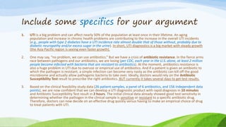 Include some specifics for your argument
1. UTI is a big problem and can affect nearly 50% of the population at least once in their lifetime. An aging
population and increase in chronic health problems are contributing to the increase in the overall UTI incidents
(e.g., people with type 2 diabetes have a UTI incidence rate almost double that of those without, probably due to
diabetic neuropathy and/or excess sugar in the urine). In short, UTI diagnostics is a big market with steady growth
(the Asia Pacific region is seeing even faster growth).
2. One may say, “no problem, we can use antibiotics.” But we have a crisis of antibiotic resistance. In the fierce arms
race between pathogens and our antibiotics, we are losing (per CDC, each year in the U.S. alone, at least 2 million
people become infected with bacteria that are resistant to antibiotics). At the moment, antibiotics resistance is
also a huge problem in UTI due to overuse or empirical use of antibiotics. And if a patient is given an antibiotic to
which the pathogen is resistant, a simple infection can become very nasty as the antibiotic can kill off the good
microbiome and actually allow pathogenic bacteria to take over. Ideally, doctors would rely on the Antibiotic
Susceptibility Test result to prescribe the right antibiotics. BUT currently it takes several days to get test results.
3. Based on the clinical feasibility study data (26 patient samples, a panel of 6 antibiotics, and 156 independent data
points), we are now confident that we can develop a UTI diagnostic product with rapid diagnosis in 10 minutes
and Antibiotic Susceptibility Test result in 2 hours. The initial clinical data already showed good test sensitivity in
determining whether the pathogen in the clinical sample is sensitive or resistant to a specific antibiotic drug.
Therefore, doctors can now decide on an effective drug quickly versus having to make an empirical choice of drug
to treat patients with UTI.
 