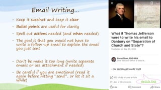 - Keep it succinct and keep it clear
- Bullet points are useful for clarity
- Spell out actions needed (and when needed)
- The goal is that you would not have to
write a follow-up email to explain the email
you just sent
- Don’t be make it too long (write separate
emails or use attachment if needed)
- Be careful if you are emotional (read it
again before hitting “send”, or let it sit a
while)
Email Writing…
Article link
 