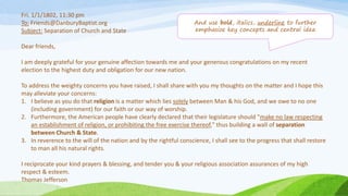 Fri. 1/1/1802, 11:30 pm
To: Friends@DanburyBaptist.org
Subject: Separation of Church and State
Dear friends,
I am deeply grateful for your genuine affection towards me and your generous congratulations on my recent
election to the highest duty and obligation for our new nation.
To address the weighty concerns you have raised, I shall share with you my thoughts on the matter and I hope this
may alleviate your concerns:
1. I believe as you do that religion is a matter which lies solely between Man & his God, and we owe to no one
(including government) for our faith or our way of worship.
2. Furthermore, the American people have clearly declared that their legislature should "make no law respecting
an establishment of religion, or prohibiting the free exercise thereof," thus building a wall of separation
between Church & State.
3. In reverence to the will of the nation and by the rightful conscience, I shall see to the progress that shall restore
to man all his natural rights.
I reciprocate your kind prayers & blessing, and tender you & your religious association assurances of my high
respect & esteem.
Thomas Jefferson
And use bold, italics, underline to further
emphasize key concepts and central idea
 