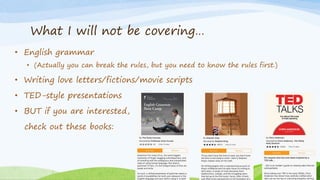 What I will not be covering…
• English grammar
• (Actually you can break the rules, but you need to know the rules first.)
• Writing love letters/fictions/movie scripts
• TED-style presentations
• BUT if you are interested,
check out these books:
 