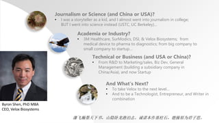 Journalism or Science (and China or USA)?
• I was a storyteller as a kid, and I almost went into journalism in college;
BUT I went into science instead (USTC, UC Berkeley)…
Academia or Industry?
• 3M Healthcare, SurModics, DSI, & Velox Biosystems; from
medical device to pharma to diagnostics; from big company to
small company to startup…
Technical or Business (and USA or China)?
• From R&D to Marketing/sales, Biz Dev, General
Management (building a subsidiary company in
China/Asia), and now Startup
And What’s Next?
• To take Velox to the next level…
• And to be a Technologist, Entrepreneur, and Writer in
combination
Byron Shen, PhD MBA
CEO, Velox Biosystems
瀑飞瀚墨天下书，山隐卧龙澹泊志。诚诺本作基柱石，德操原为君子思。
 