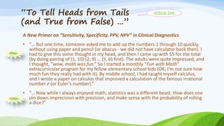 “To Tell Heads from Tails
(and True from False) …”
A New Primer on “Sensitivity, Specificity, PPV, NPV” in Clinical Diagnostics
• “… But one time, someone asked me to add up the numbers 1 through 10 quickly,
without using paper and pencil (or abacus - we did not have calculator back then). I
had to give this some thought in my head, and then I came up with 55 for the total
(by doing pairing of (1, 10) (2, 9) … (5, 6) first). The adults were quite impressed, and
I thought, “wow, math was fun.” So I started a monthly “Fun with Math”
extracurricular program for my fellow elementary school kids (OK, I’m not sure how
much fun they really had with it). By middle school, I had taught myself calculus,
and I wrote a paper on calculus that improved a calculation of the famous irrational
number e (or Euler’s number).”
• “… Now while I always enjoyed math, statistics was a different beast. How does one
pin down imprecision with precision, and make sense with the probability of rolling
a dice?”
Ethos
Pathos
Article link
 