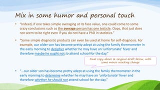 Mix in some humor and personal touch
• “Indeed, if one takes simple averaging at its face value, one could come to some
crazy conclusions such as the average person has one testicle. Oops, that just does
not seem to be right even if you do not have a PhD in statistics.”
• “Some simple diagnostic products can even be used at home for self-diagnosis. For
example, our older son has become pretty adept at using the family thermometer in
the early morning to decipher whether he may have an ‘unfortunate’ fever and
therefore maybe he ought not to attend school for the day.”
• “…our older son has become pretty adept at using the family thermometer in the
early morning to determine whether he may have an ‘unfortunate’ fever and
therefore whether he should not attend school for the day.”
Final copy above & original draft below, with
some minor wording change
 