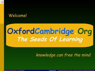 Welcome!



      OxfordCambridge.Org
                          The Seeds Of Learning

                                               knowledge can free the mind


Effective Business Writing - An Introduction         Contact Email   OxfordCambridge.Org Design Copyright 1994-2010 © OxfordCambridge.Org
 
