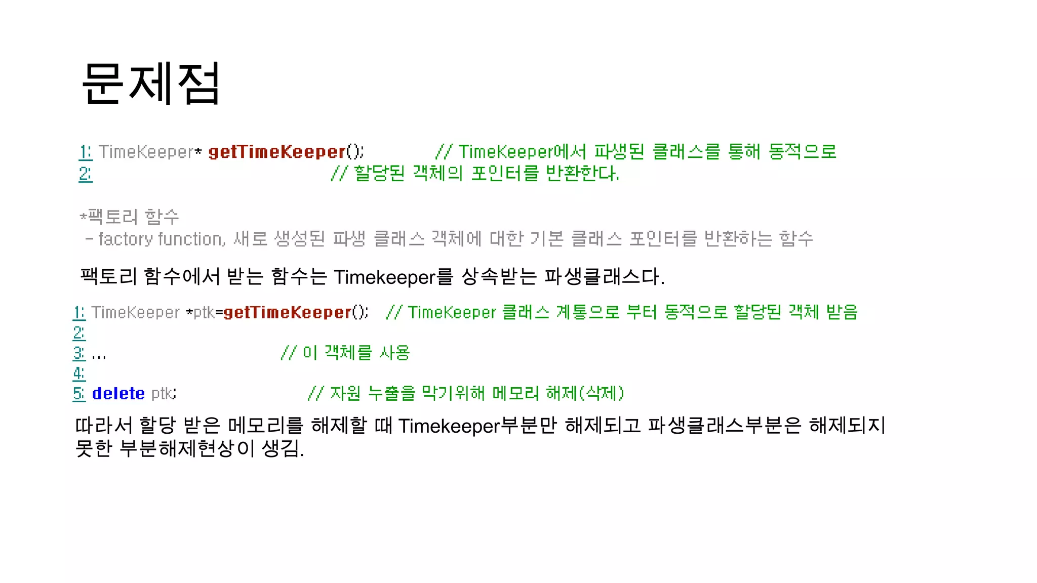 문제점
팩토리 함수에서 받는 함수는 Timekeeper를 상속받는 파생클래스다.
따라서 할당 받은 메모리를 해제할 때 Timekeeper부분만 해제되고 파생클래스부분은 해제되지
못한 부분해제현상이 생김.
 