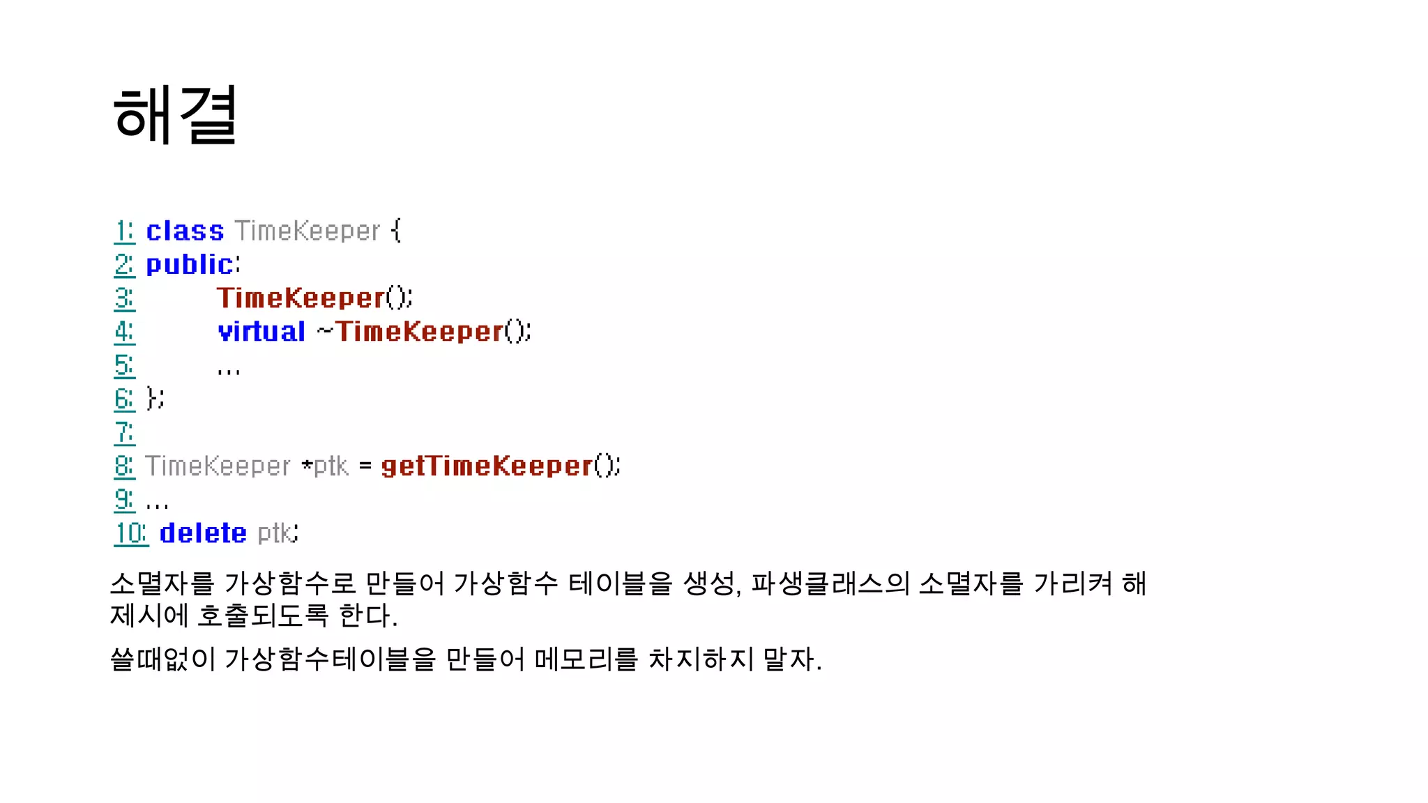 해결
소멸자를 가상함수로 만들어 가상함수 테이블을 생성, 파생클래스의 소멸자를 가리켜 해
제시에 호출되도록 한다.
쓸때없이 가상함수테이블을 만들어 메모리를 차지하지 말자.
 