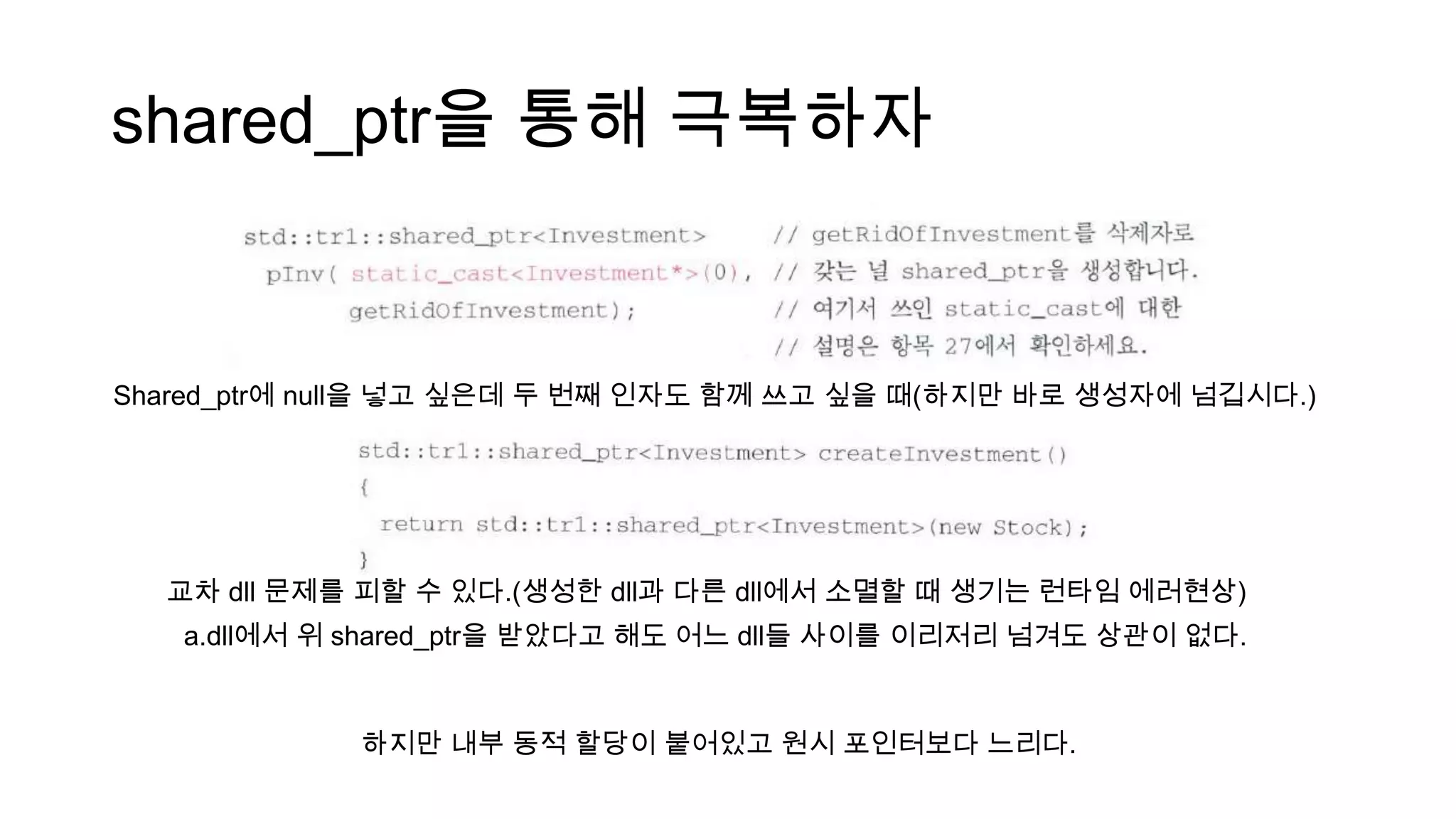 shared_ptr을 통해 극복하자
Shared_ptr에 null을 넣고 싶은데 두 번째 인자도 함께 쓰고 싶을 때(하지만 바로 생성자에 넘깁시다.)
교차 dll 문제를 피할 수 있다.(생성한 dll과 다른 dll에서 소멸할 때 생기는 런타임 에러현상)
a.dll에서 위 shared_ptr을 받았다고 해도 어느 dll들 사이를 이리저리 넘겨도 상관이 없다.
하지만 내부 동적 할당이 붙어있고 원시 포인터보다 느리다.
 