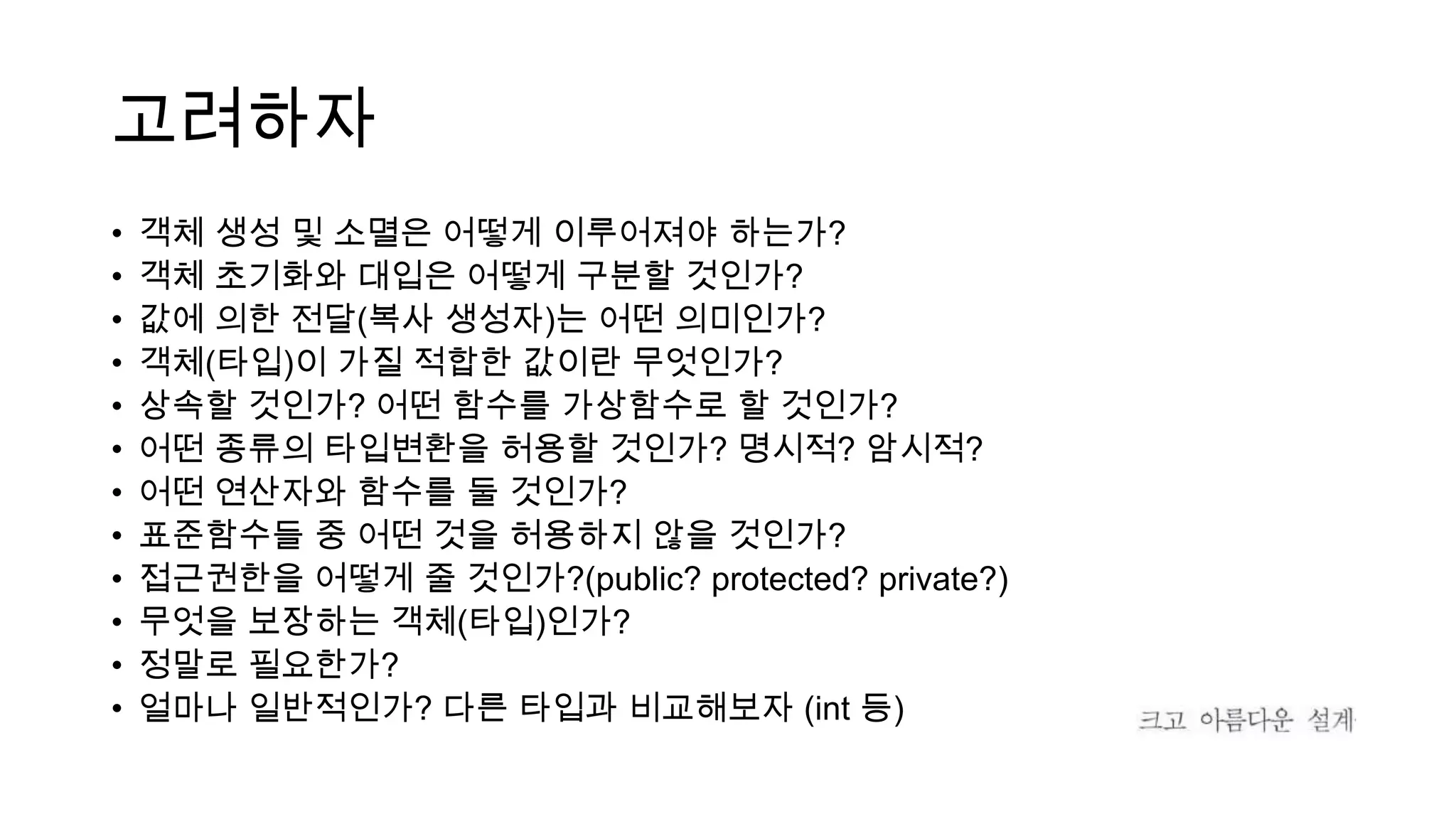 고려하자
• 객체 생성 및 소멸은 어떻게 이루어져야 하는가?
• 객체 초기화와 대입은 어떻게 구분할 것인가?
• 값에 의한 전달(복사 생성자)는 어떤 의미인가?
• 객체(타입)이 가질 적합한 값이란 무엇인가?
• 상속할 것인가? 어떤 함수를 가상함수로 할 것인가?
• 어떤 종류의 타입변환을 허용할 것인가? 명시적? 암시적?
• 어떤 연산자와 함수를 둘 것인가?
• 표준함수들 중 어떤 것을 허용하지 않을 것인가?
• 접근권한을 어떻게 줄 것인가?(public? protected? private?)
• 무엇을 보장하는 객체(타입)인가?
• 정말로 필요한가?
• 얼마나 일반적인가? 다른 타입과 비교해보자 (int 등)
 