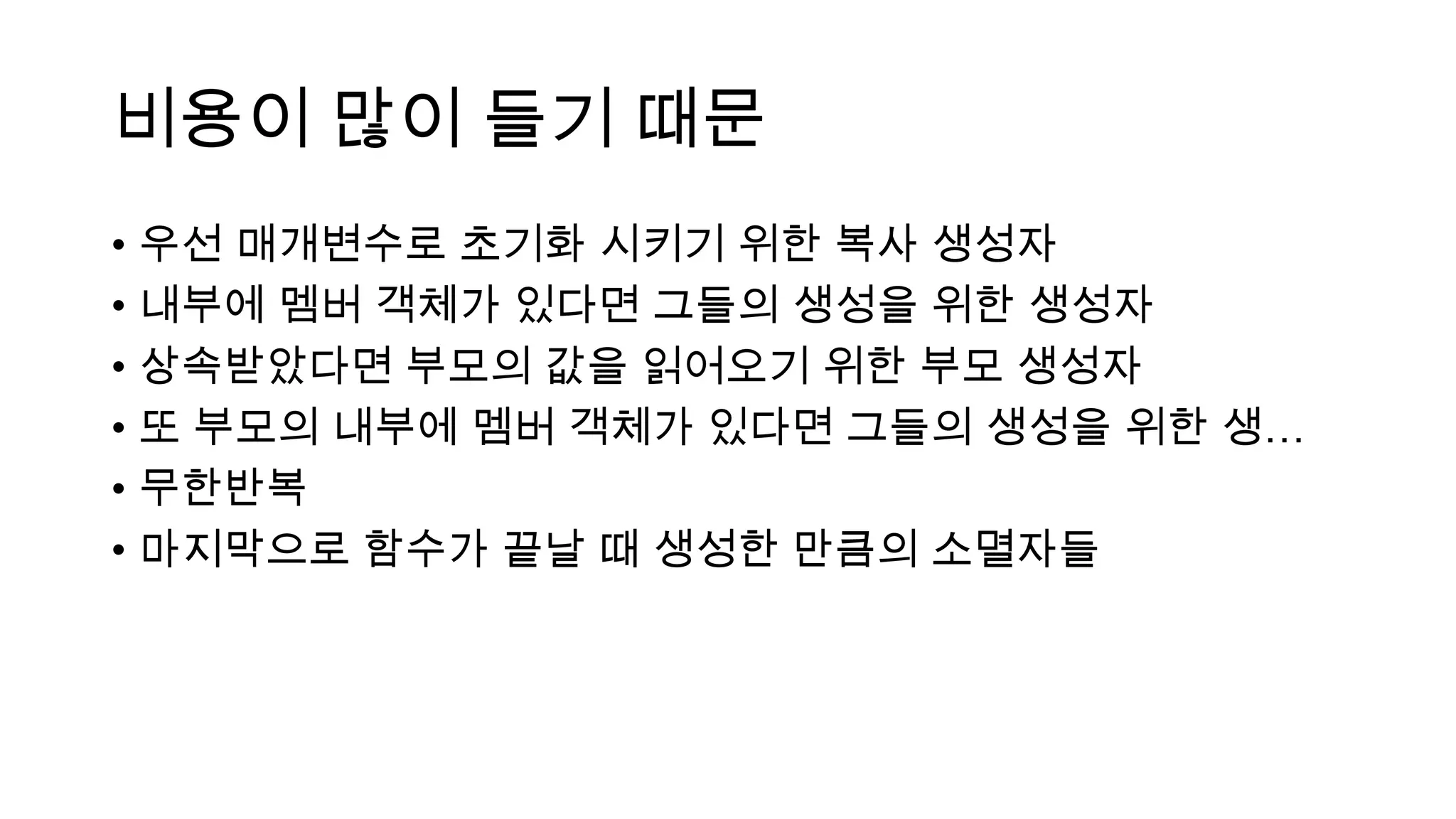 비용이 많이 들기 때문
• 우선 매개변수로 초기화 시키기 위한 복사 생성자
• 내부에 멤버 객체가 있다면 그들의 생성을 위한 생성자
• 상속받았다면 부모의 값을 읽어오기 위한 부모 생성자
• 또 부모의 내부에 멤버 객체가 있다면 그들의 생성을 위한 생…
• 무한반복
• 마지막으로 함수가 끝날 때 생성한 만큼의 소멸자들
 