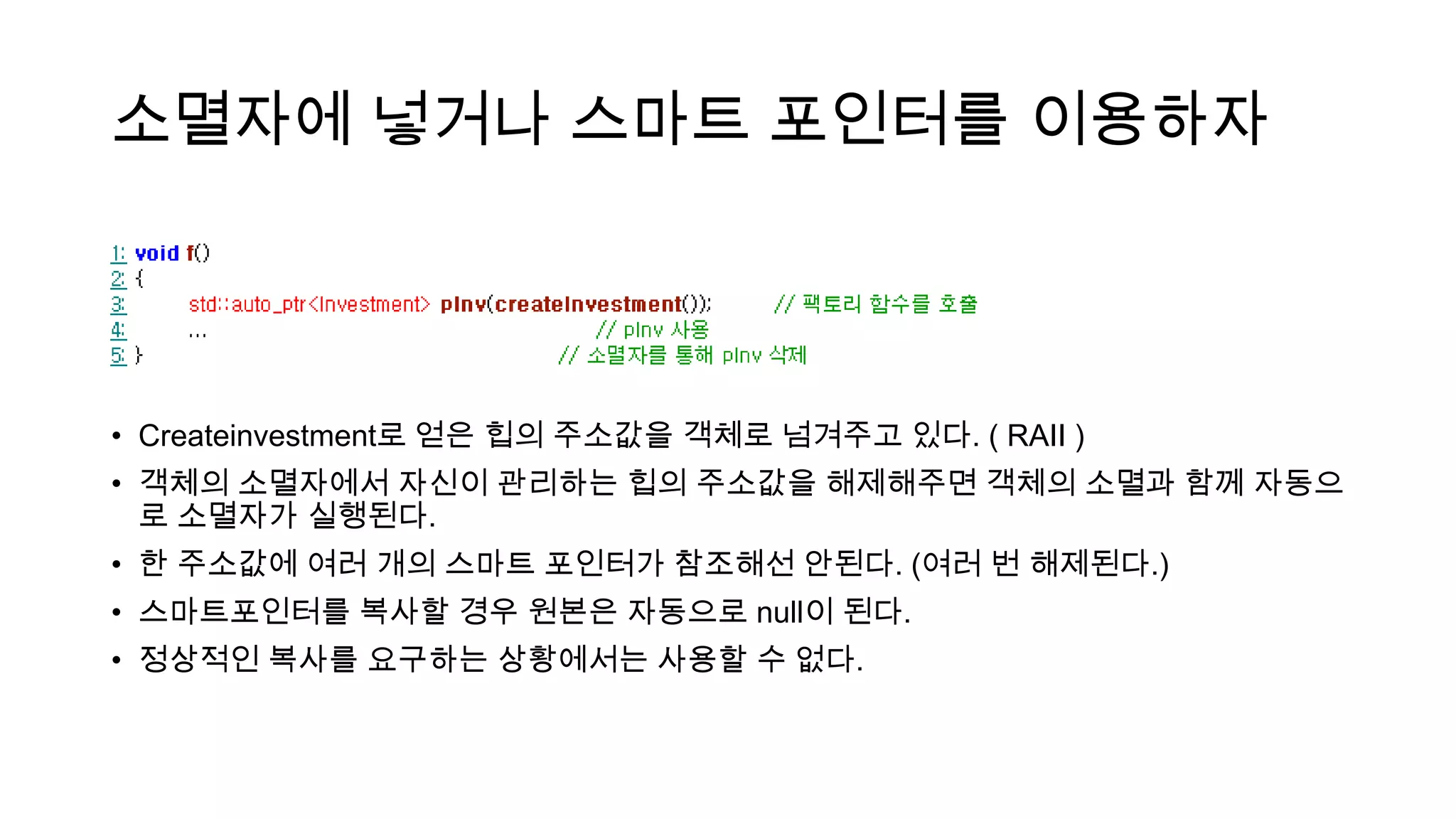 소멸자에 넣거나 스마트 포인터를 이용하자
• Createinvestment로 얻은 힙의 주소값을 객체로 넘겨주고 있다. ( RAII )
• 객체의 소멸자에서 자신이 관리하는 힙의 주소값을 해제해주면 객체의 소멸과 함께 자동으
로 소멸자가 실행된다.
• 한 주소값에 여러 개의 스마트 포인터가 참조해선 안된다. (여러 번 해제된다.)
• 스마트포인터를 복사할 경우 원본은 자동으로 null이 된다.
• 정상적인 복사를 요구하는 상황에서는 사용할 수 없다.
 