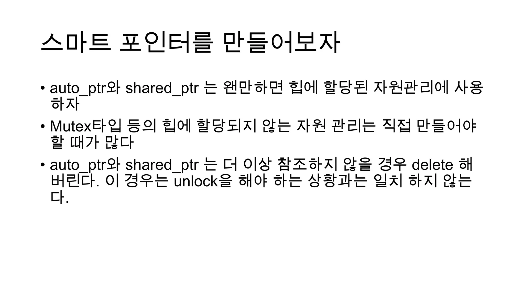 스마트 포인터를 만들어보자
• auto_ptr와 shared_ptr 는 왠만하면 힙에 할당된 자원관리에 사용
하자
• Mutex타입 등의 힙에 할당되지 않는 자원 관리는 직접 만들어야
할 때가 많다
• auto_ptr와 shared_ptr 는 더 이상 참조하지 않을 경우 delete 해
버린다. 이 경우는 unlock을 해야 하는 상황과는 일치 하지 않는
다.
 