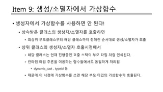 Item 9: 생성/소멸자에서 가상함수
• 생성자에서 가상함수를 사용하면 안 된다!
• 상속받은 클래스의 생성자/소멸자를 호출하면
• 최상위 부모클래스부터 해당 클래스까지 정해진 순서대로 생성/소멸자가 호출
• 상위 클래스의 생성자/소멸자 호출시점에서
• 해당 클래스는 현재 진행중인 호출 스택의 부모 타입 처럼 인식된다.
• 런타임 타입 추론을 이용하는 함수들에서도 동일하게 처리됨
• dynamic_cast , typeid 등
• 때문에 이 시점에 가상함수를 쓰면 해당 부모 타입의 가상함수가 호출된다.
 