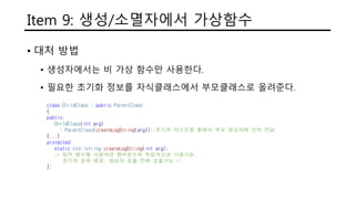 Item 9: 생성/소멸자에서 가상함수
• 대처 방법
• 생성자에서는 비 가상 함수만 사용한다.
• 필요한 초기화 정보를 자식클래스에서 부모클래스로 올려준다.
class ChildClass : public ParentClass
{
public:
ChildClass(int arg)
: ParentClass(createLogString(arg))//초기화 리스트를 통해서 부모 생성자에 인자 전달
{...}
protected:
static std::string createLogString(int arg);
/* 정적 함수를 사용하면 멤버변수와 독립적으로 사용가능,
초기화 문제 해결. 생성자 호출 전에 호출가능 */
};
 