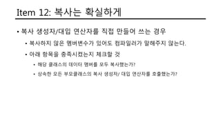 Item 12: 복사는 확실하게
• 복사 생성자/대입 연산자를 직접 만들어 쓰는 경우
• 복사하지 않은 멤버변수가 있어도 컴파일러가 말해주지 않는다.
• 아래 항목을 충족시켰는지 체크할 것
• 해당 클래스의 데이터 맴버를 모두 복사했는가?
• 상속한 모든 부모클래스의 복사 생성자/ 대입 연산자를 호출했는가?
 
