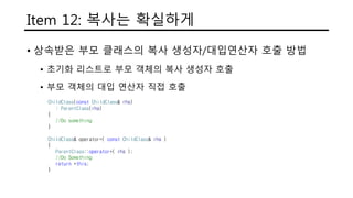 Item 12: 복사는 확실하게
• 상속받은 부모 클래스의 복사 생성자/대입연산자 호출 방법
• 초기화 리스트로 부모 객체의 복사 생성자 호출
• 부모 객체의 대입 연산자 직접 호출
ChildClass(const ChildClass& rhs)
: ParentClass(rhs)
{
//Do something
}
ChildClass& operator=( const ChildClass& rhs )
{
ParentClass::operator=( rhs );
//Do Something
return *this;
}
 