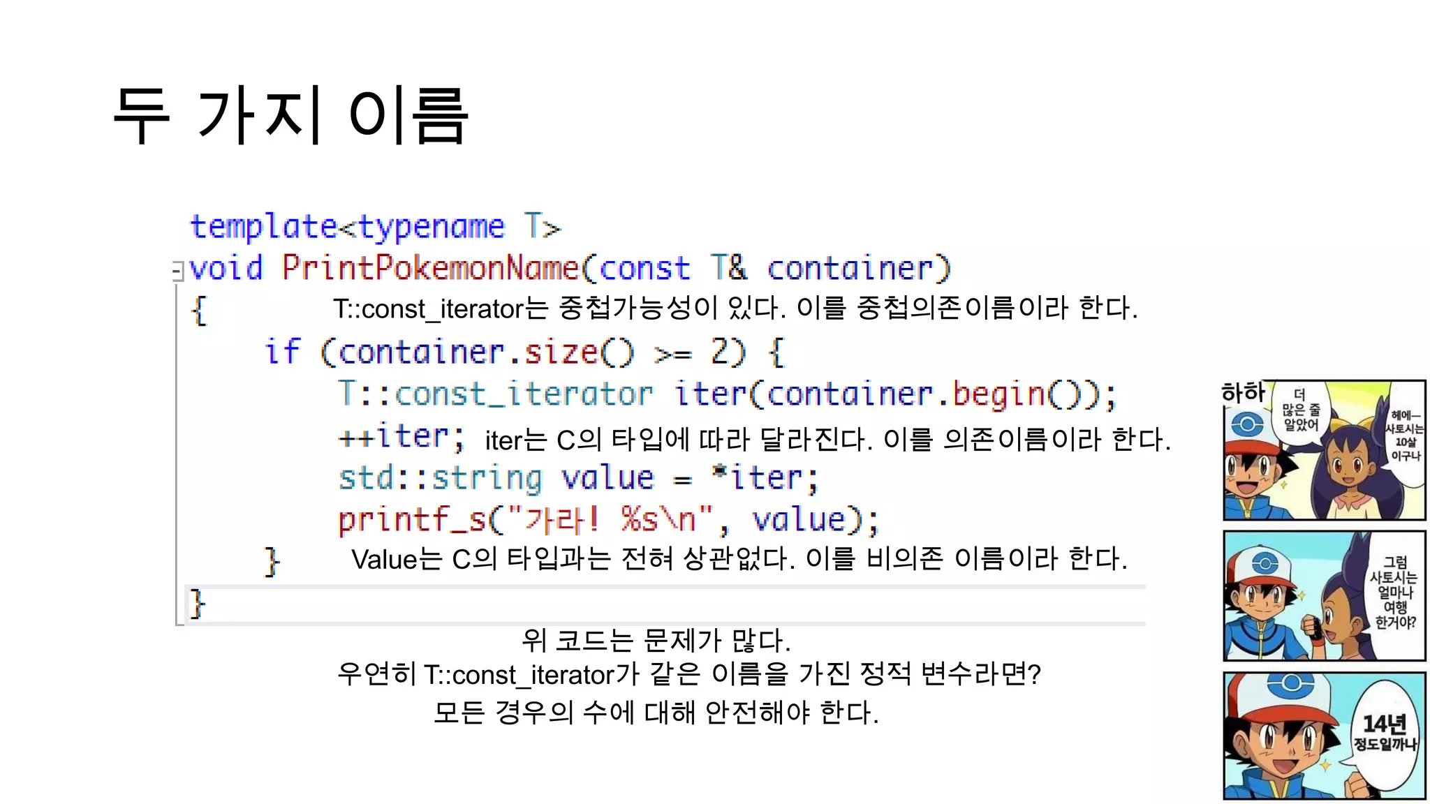 두 가지 이름
iter는 C의 타입에 따라 달라진다. 이를 의존이름이라 한다.
Value는 C의 타입과는 전혀 상관없다. 이를 비의존 이름이라 한다.
위 코드는 문제가 많다.
우연히 T::const_iterator가 같은 이름을 가진 정적 변수라면?
모든 경우의 수에 대해 안전해야 한다.
T::const_iterator는 중첩가능성이 있다. 이를 중첩의존이름이라 한다.
 