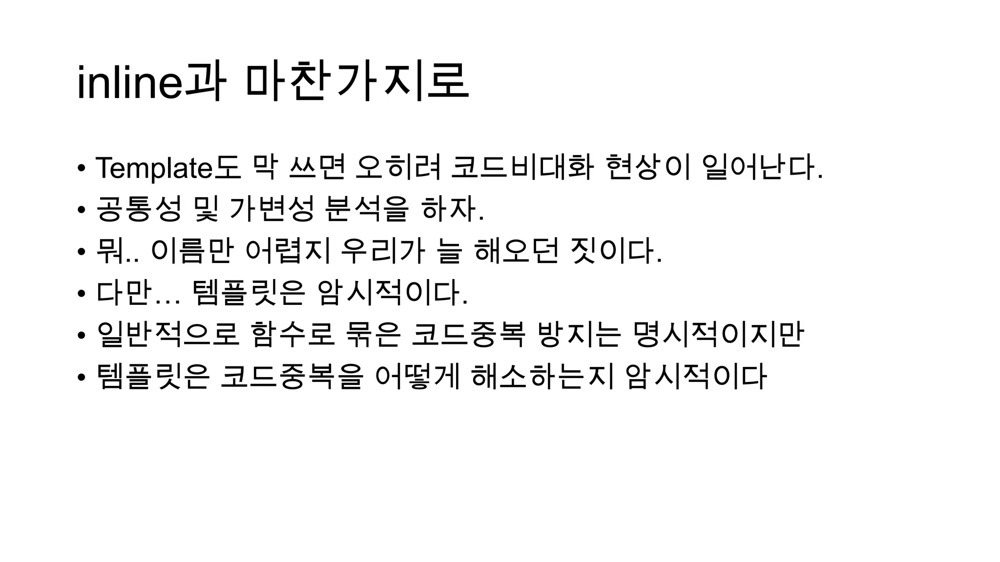 inline과 마찬가지로
• Template도 막 쓰면 오히려 코드비대화 현상이 일어난다.
• 공통성 및 가변성 분석을 하자.
• 뭐.. 이름만 어렵지 우리가 늘 해오던 짓이다.
• 다만… 템플릿은 암시적이다.
• 일반적으로 함수로 묶은 코드중복 방지는 명시적이지만
• 템플릿은 코드중복을 어떻게 해소하는지 암시적이다
 