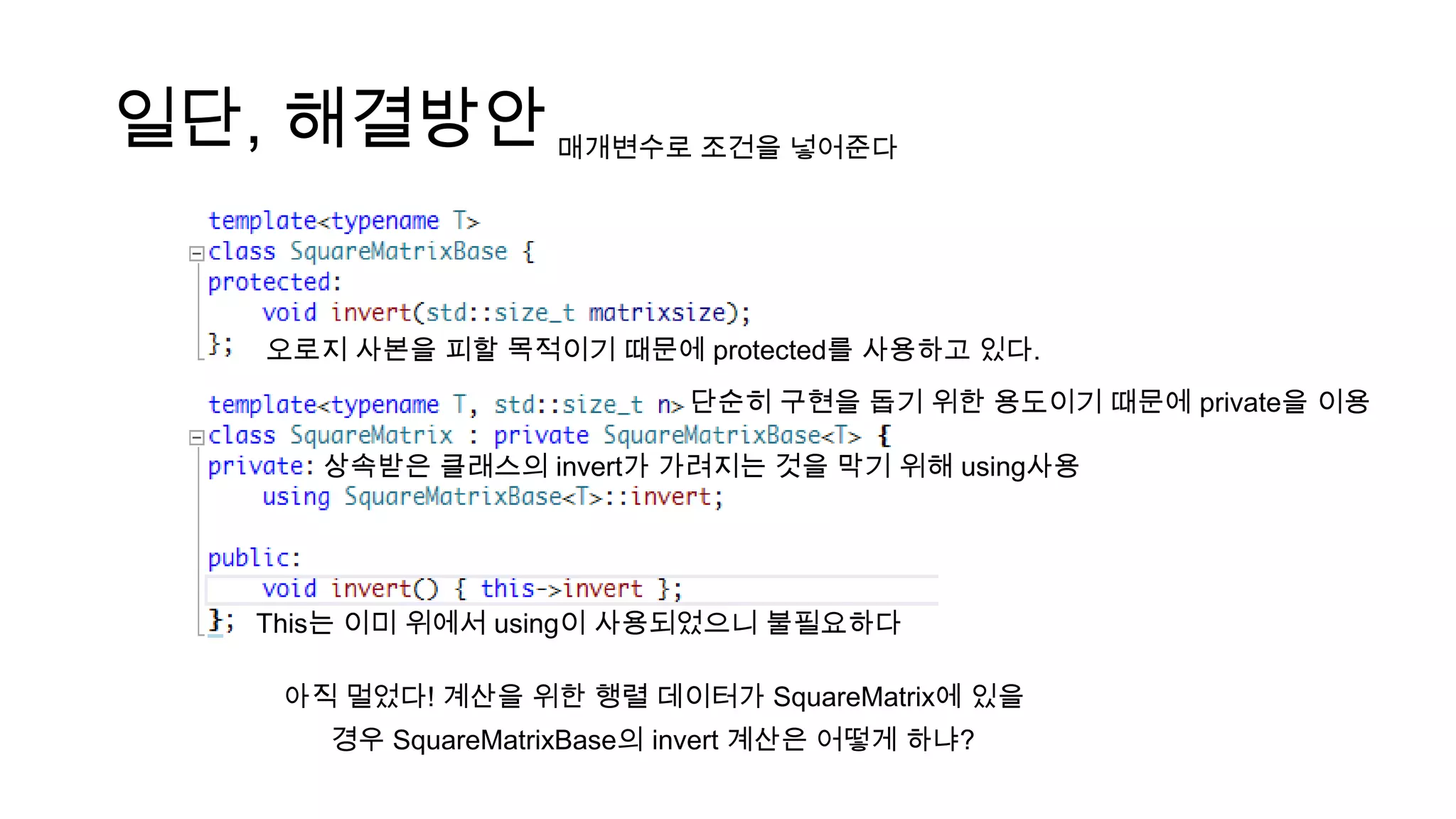 일단, 해결방안
상속받은 클래스의 invert가 가려지는 것을 막기 위해 using사용
오로지 사본을 피할 목적이기 때문에 protected를 사용하고 있다.
단순히 구현을 돕기 위한 용도이기 때문에 private을 이용
This는 이미 위에서 using이 사용되었으니 불필요하다
매개변수로 조건을 넣어준다
아직 멀었다! 계산을 위한 행렬 데이터가 SquareMatrix에 있을
경우 SquareMatrixBase의 invert 계산은 어떻게 하냐?
 
