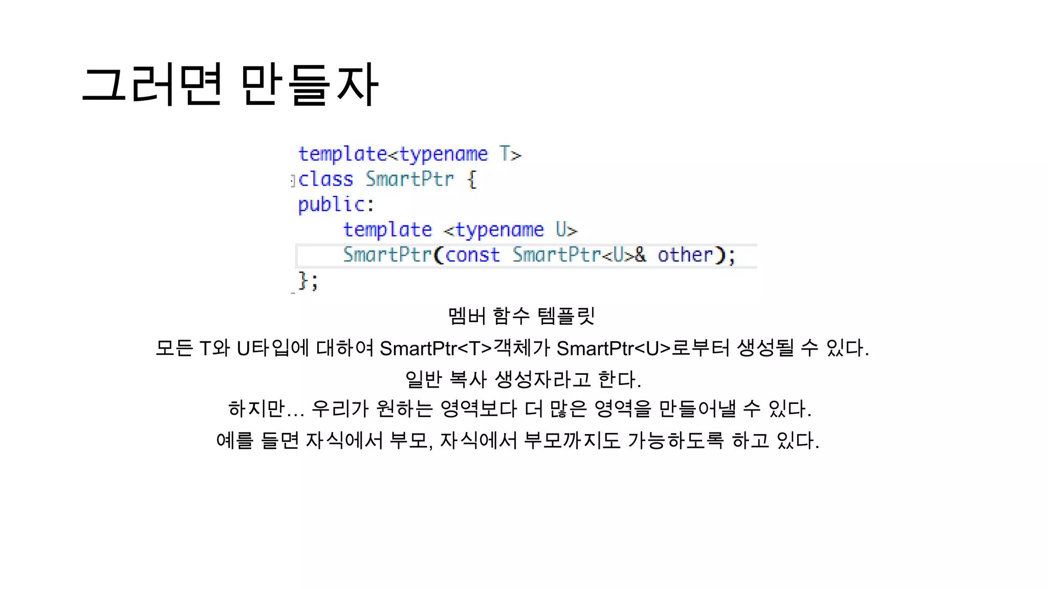 그러면 만들자
멤버 함수 템플릿
모든 T와 U타입에 대하여 SmartPtr<T>객체가 SmartPtr<U>로부터 생성될 수 있다.
일반 복사 생성자라고 한다.
하지만… 우리가 원하는 영역보다 더 많은 영역을 만들어낼 수 있다.
예를 들면 자식에서 부모, 자식에서 부모까지도 가능하도록 하고 있다.
 