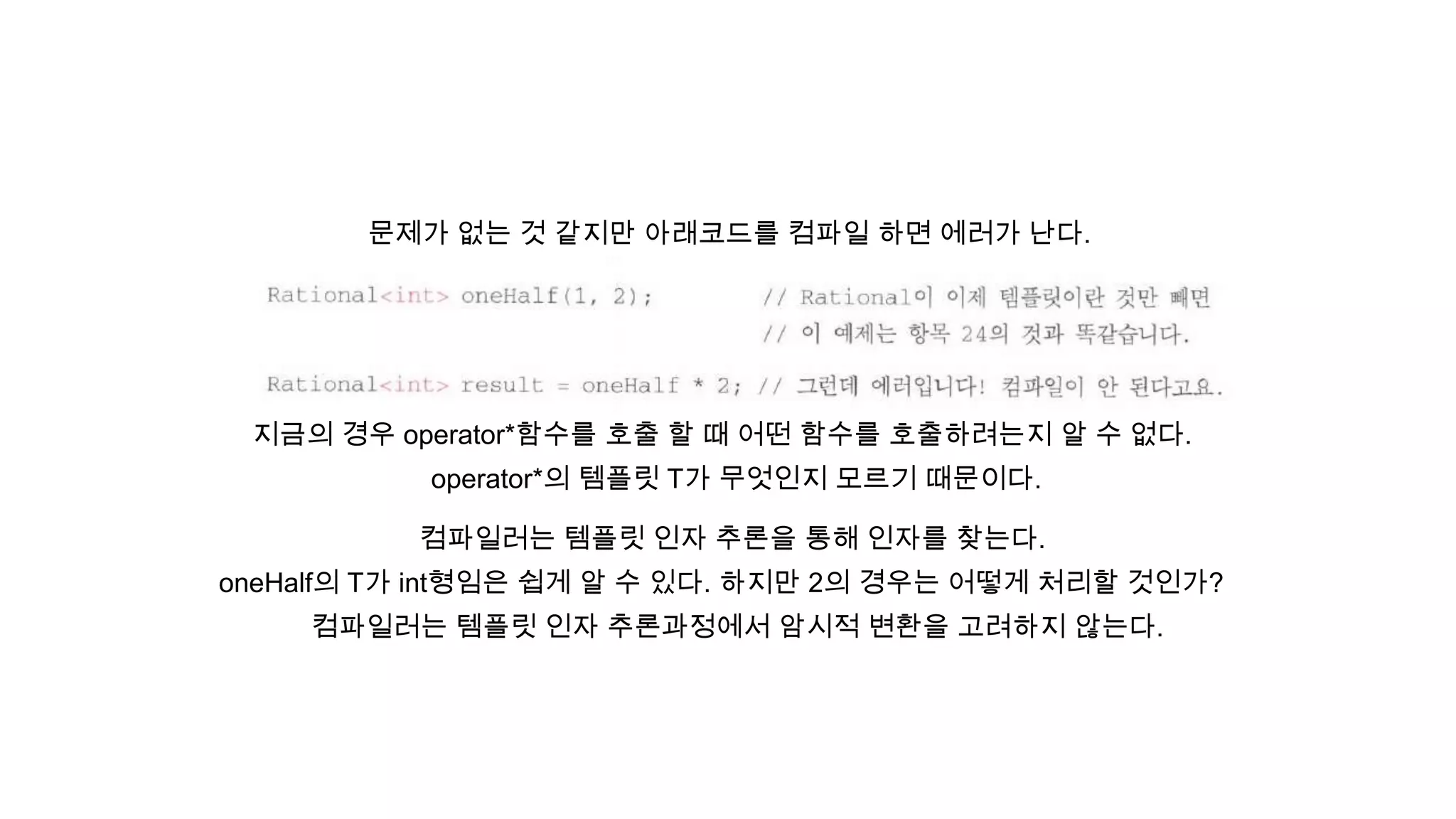 문제가 없는 것 같지만 아래코드를 컴파일 하면 에러가 난다.
지금의 경우 operator*함수를 호출 할 때 어떤 함수를 호출하려는지 알 수 없다.
operator*의 템플릿 T가 무엇인지 모르기 때문이다.
oneHalf의 T가 int형임은 쉽게 알 수 있다. 하지만 2의 경우는 어떻게 처리할 것인가?
컴파일러는 템플릿 인자 추론과정에서 암시적 변환을 고려하지 않는다.
컴파일러는 템플릿 인자 추론을 통해 인자를 찾는다.
 