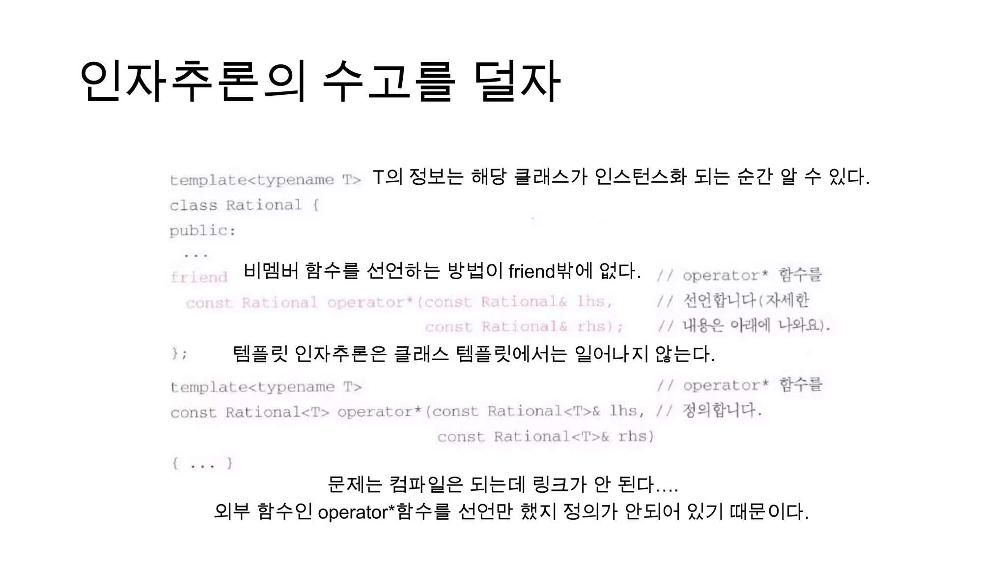 인자추론의 수고를 덜자
템플릿 인자추론은 클래스 템플릿에서는 일어나지 않는다.
T의 정보는 해당 클래스가 인스턴스화 되는 순간 알 수 있다.
문제는 컴파일은 되는데 링크가 안 된다….
외부 함수인 operator*함수를 선언만 했지 정의가 안되어 있기 때문이다.
비멤버 함수를 선언하는 방법이 friend밖에 없다.
 
