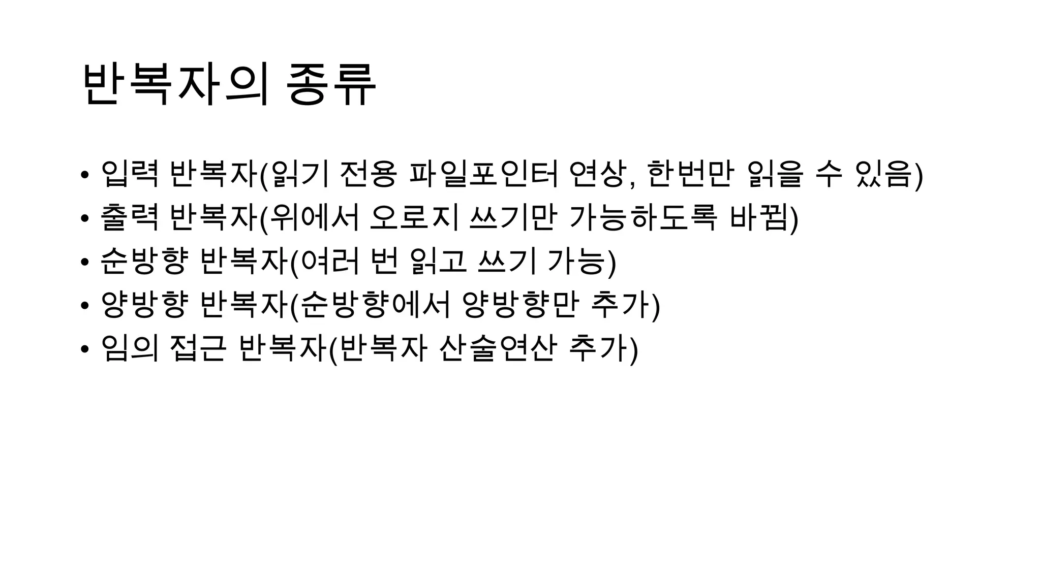 반복자의 종류
• 입력 반복자(읽기 전용 파일포인터 연상, 한번만 읽을 수 있음)
• 출력 반복자(위에서 오로지 쓰기만 가능하도록 바뀜)
• 순방향 반복자(여러 번 읽고 쓰기 가능)
• 양방향 반복자(순방향에서 양방향만 추가)
• 임의 접근 반복자(반복자 산술연산 추가)
 