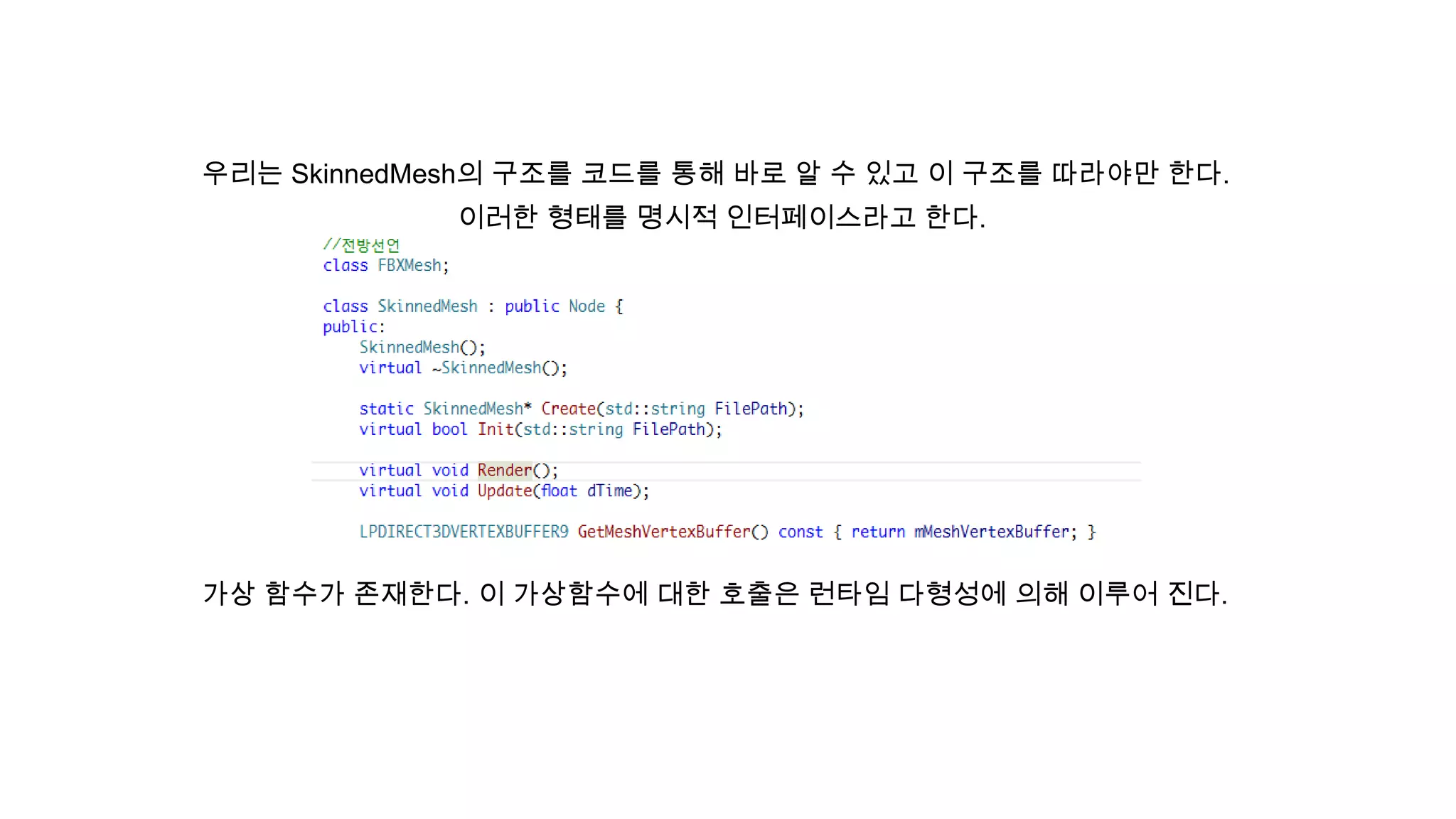 우리는 SkinnedMesh의 구조를 코드를 통해 바로 알 수 있고 이 구조를 따라야만 한다.
이러한 형태를 명시적 인터페이스라고 한다.
가상 함수가 존재한다. 이 가상함수에 대한 호출은 런타임 다형성에 의해 이루어 진다.
 