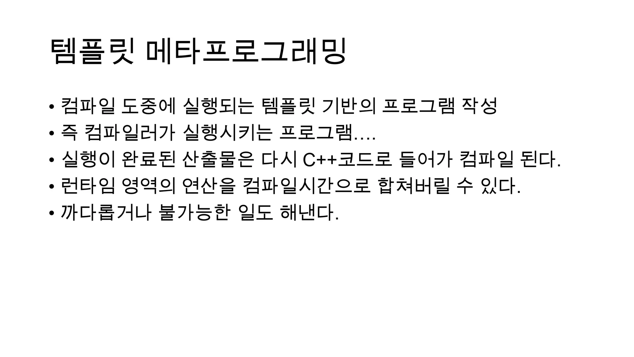 템플릿 메타프로그래밍
• 컴파일 도중에 실행되는 템플릿 기반의 프로그램 작성
• 즉 컴파일러가 실행시키는 프로그램….
• 실행이 완료된 산출물은 다시 C++코드로 들어가 컴파일 된다.
• 런타임 영역의 연산을 컴파일시간으로 합쳐버릴 수 있다.
• 까다롭거나 불가능한 일도 해낸다.
 