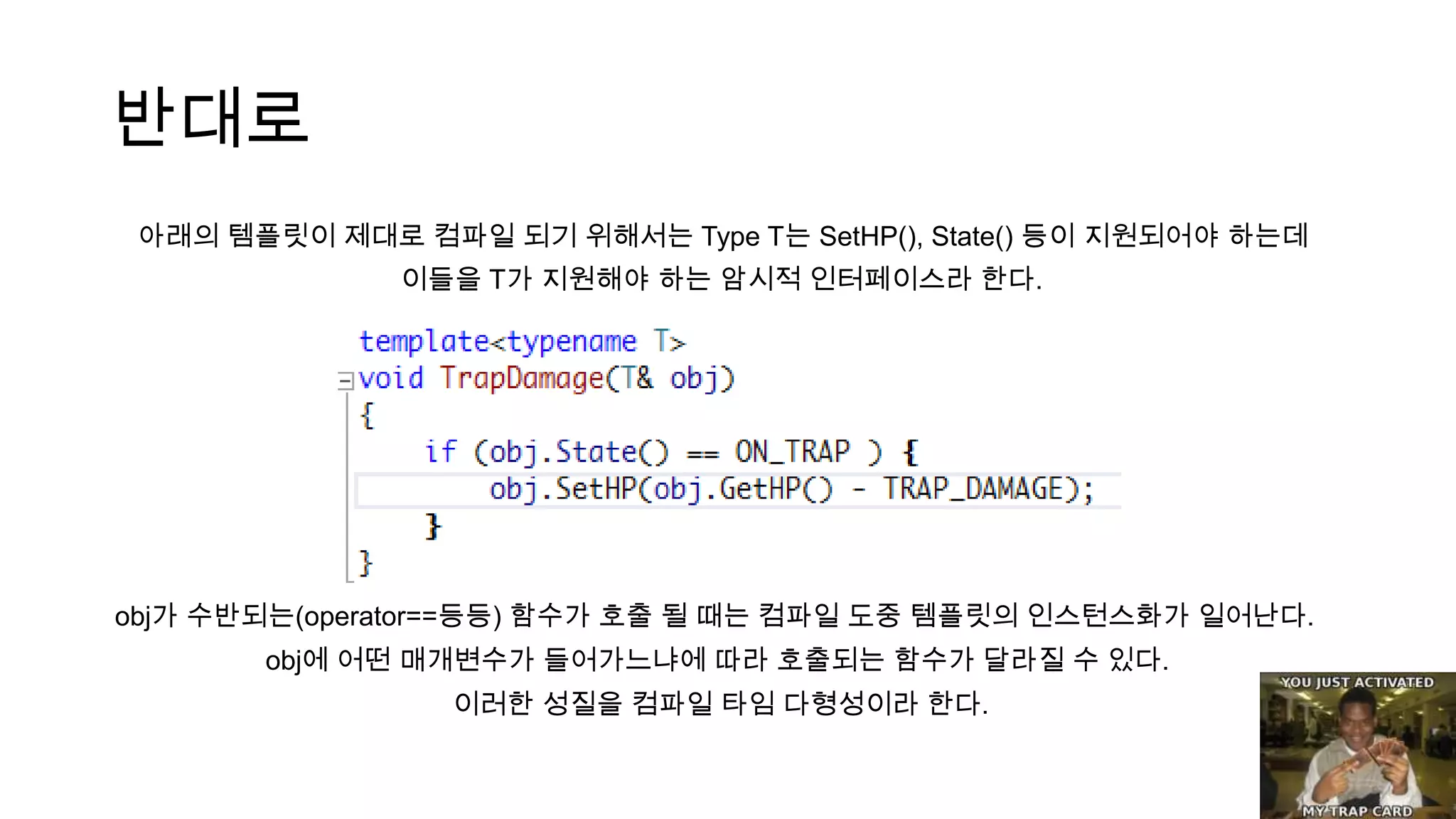 반대로
아래의 템플릿이 제대로 컴파일 되기 위해서는 Type T는 SetHP(), State() 등이 지원되어야 하는데
obj가 수반되는(operator==등등) 함수가 호출 될 때는 컴파일 도중 템플릿의 인스턴스화가 일어난다.
obj에 어떤 매개변수가 들어가느냐에 따라 호출되는 함수가 달라질 수 있다.
이러한 성질을 컴파일 타임 다형성이라 한다.
이들을 T가 지원해야 하는 암시적 인터페이스라 한다.
 