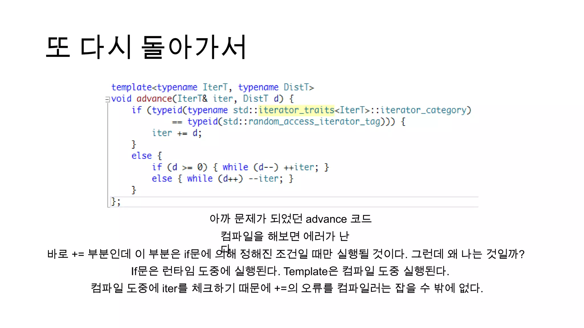 또 다시 돌아가서
아까 문제가 되었던 advance 코드
컴파일을 해보면 에러가 난
다.바로 += 부분인데 이 부분은 if문에 의해 정해진 조건일 때만 실행될 것이다. 그런데 왜 나는 것일까?
If문은 런타임 도중에 실행된다. Template은 컴파일 도중 실행된다.
컴파일 도중에 iter를 체크하기 때문에 +=의 오류를 컴파일러는 잡을 수 밖에 없다.
 
