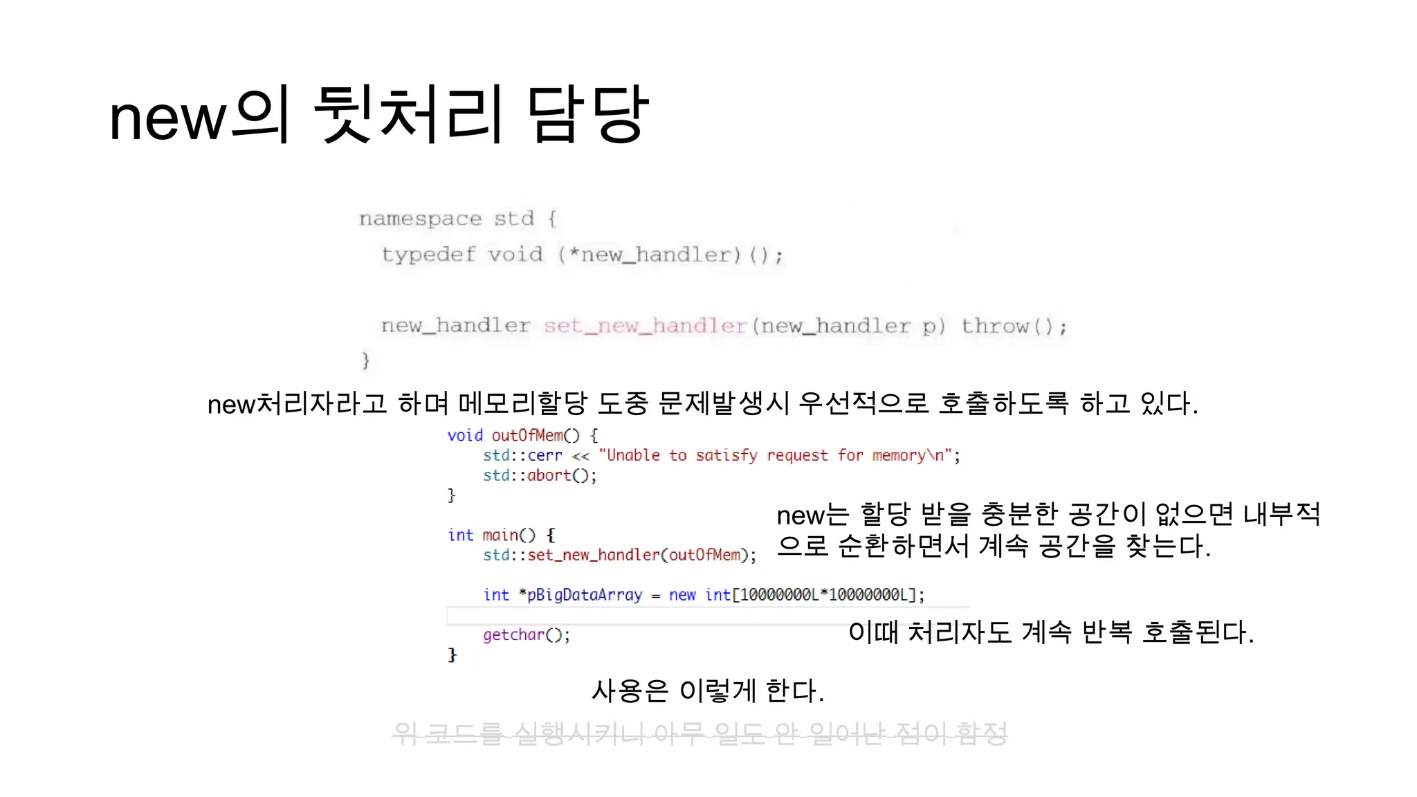 new의 뒷처리 담당
new처리자라고 하며 메모리할당 도중 문제발생시 우선적으로 호출하도록 하고 있다.
사용은 이렇게 한다.
위 코드를 실행시키니 아무 일도 안 일어난 점이 함정
new는 할당 받을 충분한 공간이 없으면 내부적
으로 순환하면서 계속 공간을 찾는다.
이때 처리자도 계속 반복 호출된다.
 