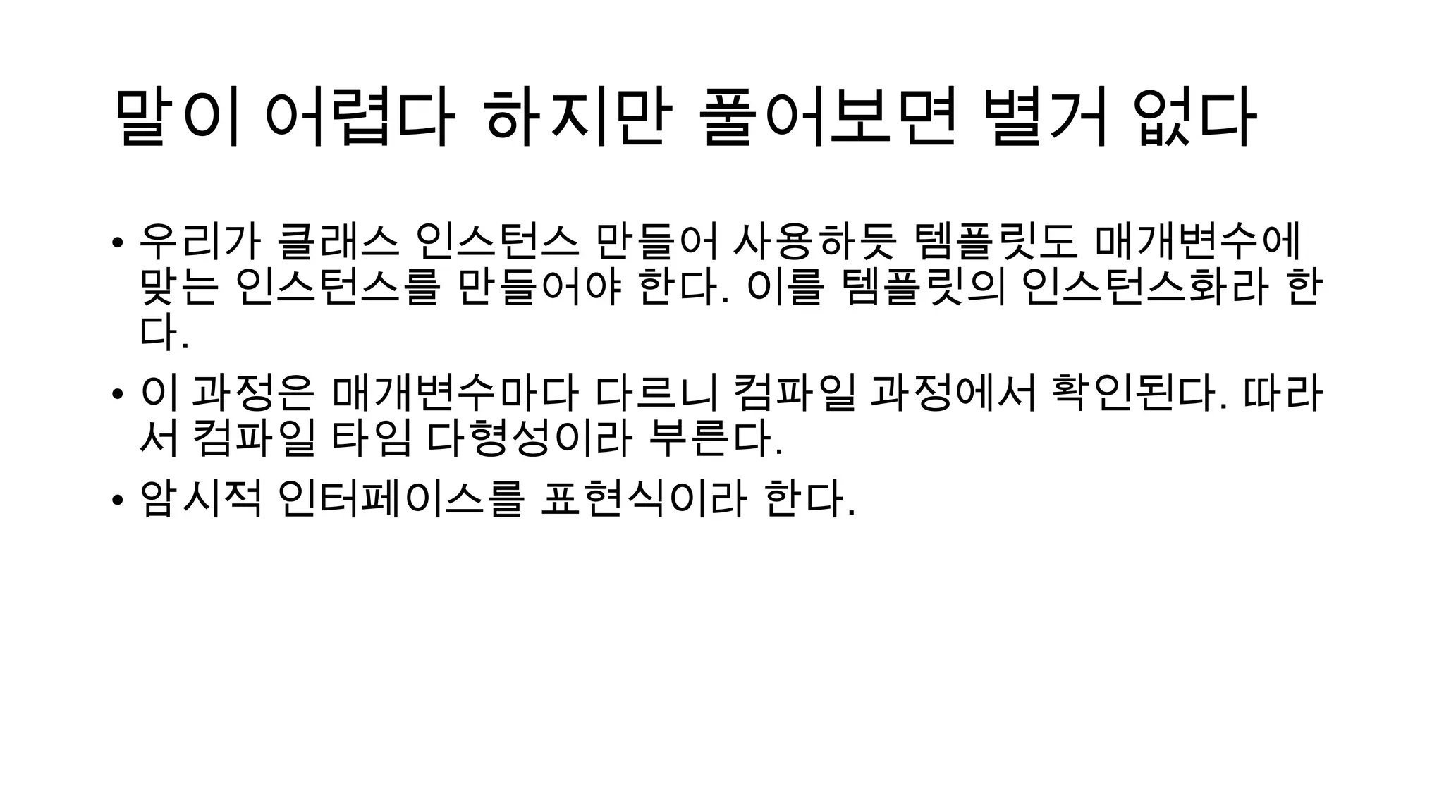 말이 어렵다 하지만 풀어보면 별거 없다
• 우리가 클래스 인스턴스 만들어 사용하듯 템플릿도 매개변수에
맞는 인스턴스를 만들어야 한다. 이를 템플릿의 인스턴스화라 한
다.
• 이 과정은 매개변수마다 다르니 컴파일 과정에서 확인된다. 따라
서 컴파일 타임 다형성이라 부른다.
• 암시적 인터페이스를 표현식이라 한다.
 