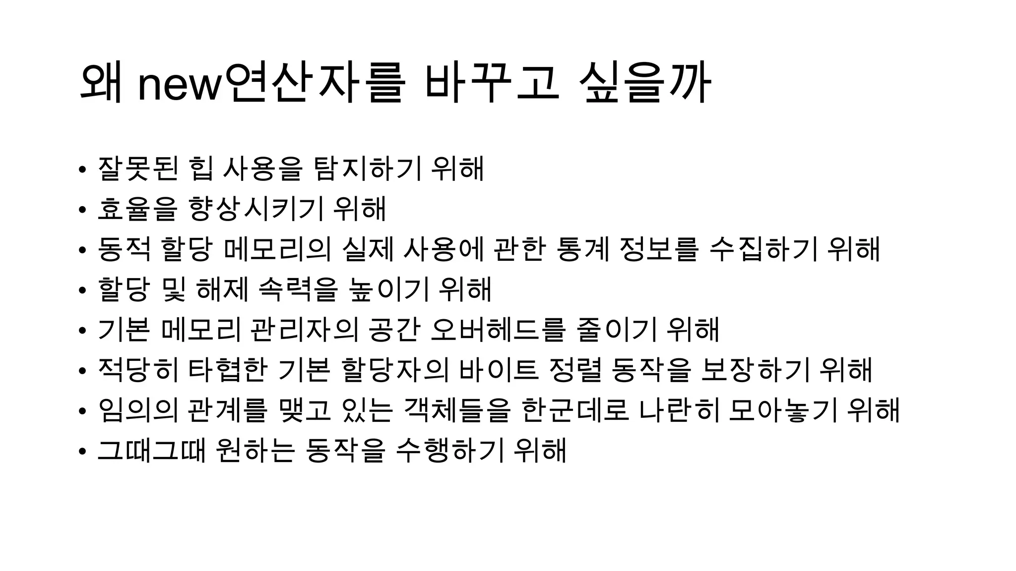 왜 new연산자를 바꾸고 싶을까
• 잘못된 힙 사용을 탐지하기 위해
• 효율을 향상시키기 위해
• 동적 할당 메모리의 실제 사용에 관한 통계 정보를 수집하기 위해
• 할당 및 해제 속력을 높이기 위해
• 기본 메모리 관리자의 공간 오버헤드를 줄이기 위해
• 적당히 타협한 기본 할당자의 바이트 정렬 동작을 보장하기 위해
• 임의의 관계를 맺고 있는 객체들을 한군데로 나란히 모아놓기 위해
• 그때그때 원하는 동작을 수행하기 위해
 