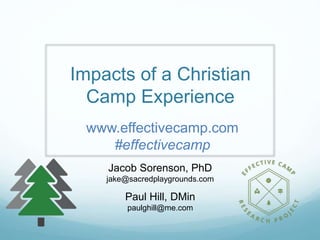Impacts of a Christian
Camp Experience
Jacob Sorenson, PhD
jake@sacredplaygrounds.com
Paul Hill, DMin
paulghill@me.com
www.effectivecamp.com
#effectivecamp
 
