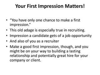 Your First Impression Matters!
• “You have only one chance to make a first
impression.”
• This old adage is especially true in recruiting.
• Impression a candidate gets of a job opportunity
• And also of you as a recruiter
• Make a good first impression, though, and you
might be on your way to building a lasting
relationship and potentially great hire for your
company or client.
 