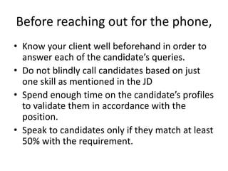 Before reaching out for the phone,
• Know your client well beforehand in order to
answer each of the candidate’s queries.
• Do not blindly call candidates based on just
one skill as mentioned in the JD
• Spend enough time on the candidate’s profiles
to validate them in accordance with the
position.
• Speak to candidates only if they match at least
50% with the requirement.
 